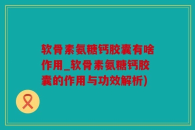 软骨素氨糖钙胶囊有啥作用_软骨素氨糖钙胶囊的作用与功效解析)
