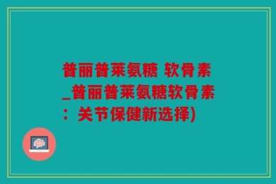 普丽普莱氨糖 软骨素_普丽普莱氨糖软骨素：关节保健新选择)