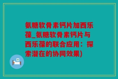 氨糖软骨素钙片加西乐葆_氨糖软骨素钙片与西乐葆的联合应用：探索潜在的协同效果)