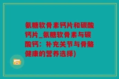 氨糖软骨素钙片和碳酸钙片_氨糖软骨素与碳酸钙：补充关节与骨骼健康的营养选择)