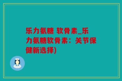 乐力氨糖 软骨素_乐力氨糖软骨素：关节保健新选择)