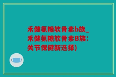 禾健氨糖软骨素b族_禾健氨糖软骨素B族：关节保健新选择)