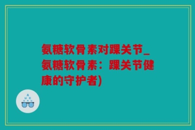 氨糖软骨素对踝关节_氨糖软骨素：踝关节健康的守护者)