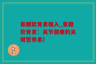 氨糖软骨素植入_氨糖软骨素：关节健康的关键营养素)