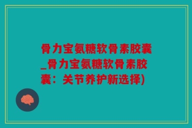骨力宝氨糖软骨素胶囊_骨力宝氨糖软骨素胶囊：关节养护新选择)