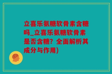 立喜乐氨糖软骨素含糖吗_立喜乐氨糖软骨素是否含糖？全面解析其成分与作用)