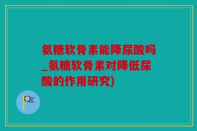 氨糖软骨素能降尿酸吗_氨糖软骨素对降低尿酸的作用研究)