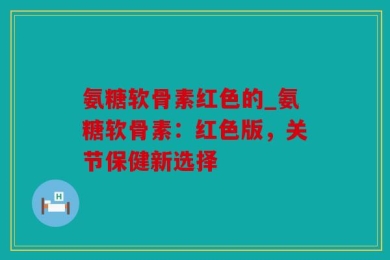 氨糖软骨素红色的_氨糖软骨素：红色版，关节保健新选择