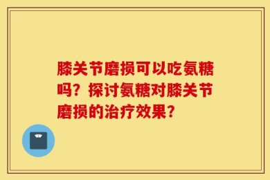 膝关节磨损可以吃氨糖吗？探讨氨糖对膝关节磨损的治疗效果？