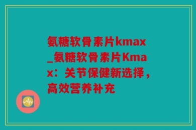 氨糖软骨素片kmax_氨糖软骨素片Kmax：关节保健新选择，高效营养补充