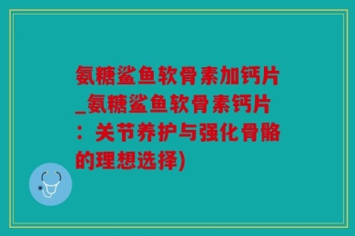 氨糖鲨鱼软骨素加钙片_氨糖鲨鱼软骨素钙片：关节养护与强化骨骼的理想选择)