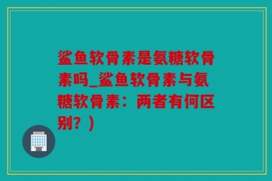 鲨鱼软骨素是氨糖软骨素吗_鲨鱼软骨素与氨糖软骨素：两者有何区别？)