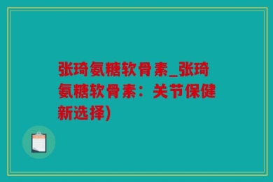 张琦氨糖软骨素_张琦氨糖软骨素：关节保健新选择)
