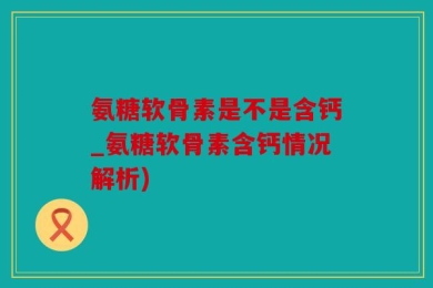 氨糖软骨素是不是含钙_氨糖软骨素含钙情况解析)