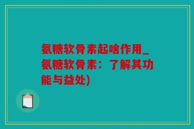 氨糖软骨素起啥作用_氨糖软骨素：了解其功能与益处)
