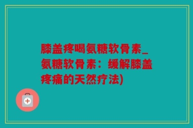膝盖疼喝氨糖软骨素_氨糖软骨素：缓解膝盖疼痛的天然疗法)