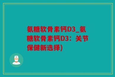 氨糖软骨素钙D3_氨糖软骨素钙D3：关节保健新选择)
