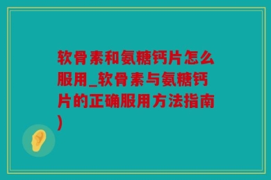 软骨素和氨糖钙片怎么服用_软骨素与氨糖钙片的正确服用方法指南)