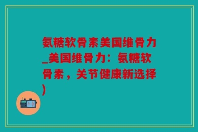 氨糖软骨素美国维骨力_美国维骨力：氨糖软骨素，关节健康新选择)