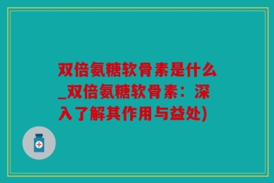 双倍氨糖软骨素是什么_双倍氨糖软骨素：深入了解其作用与益处)