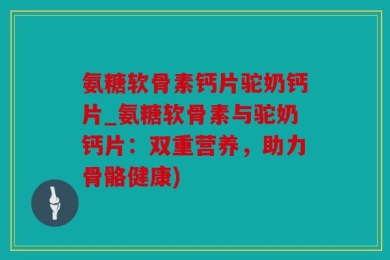 氨糖软骨素钙片驼奶钙片_氨糖软骨素与驼奶钙片：双重营养，助力骨骼健康)