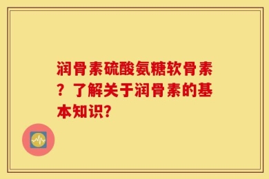 润骨素硫酸氨糖软骨素？了解关于润骨素的基本知识？