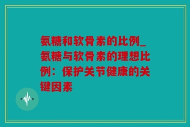 氨糖和软骨素的比例_氨糖与软骨素的理想比例：保护关节健康的关键因素