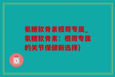 氨糖软骨素棍哥专属_氨糖软骨素：棍哥专属的关节保健新选择)