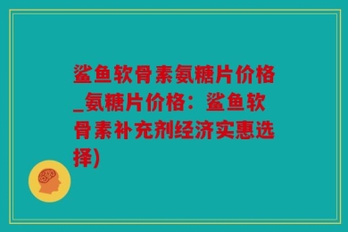 鲨鱼软骨素氨糖片价格_氨糖片价格：鲨鱼软骨素补充剂经济实惠选择)