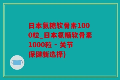日本氨糖软骨素1000粒_日本氨糖软骨素1000粒 - 关节保健新选择)