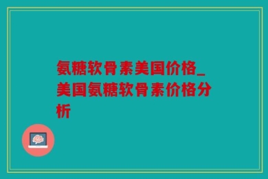 氨糖软骨素美国价格_美国氨糖软骨素价格分析