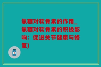 氨糖对软骨素的作用_氨糖对软骨素的积极影响：促进关节健康与修复)