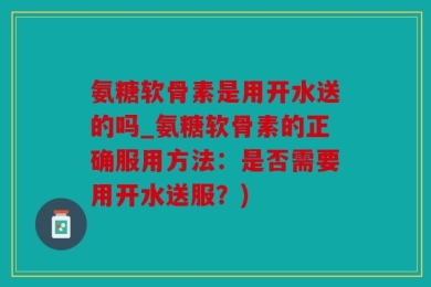 氨糖软骨素是用开水送的吗_氨糖软骨素的正确服用方法：是否需要用开水送服？)