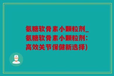 氨糖软骨素小颗粒剂_氨糖软骨素小颗粒剂：高效关节保健新选择)