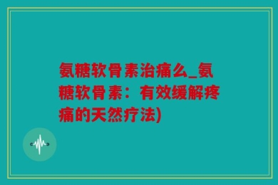 氨糖软骨素治痛么_氨糖软骨素：有效缓解疼痛的天然疗法)