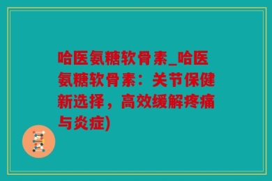 哈医氨糖软骨素_哈医氨糖软骨素：关节保健新选择，高效缓解疼痛与炎症)