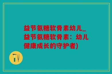 益节氨糖软骨素幼儿_益节氨糖软骨素：幼儿健康成长的守护者)