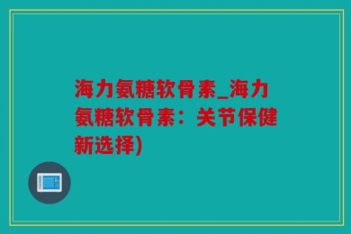 海力氨糖软骨素_海力氨糖软骨素：关节保健新选择)