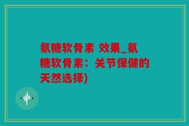 氨糖软骨素 效果_氨糖软骨素：关节保健的天然选择)