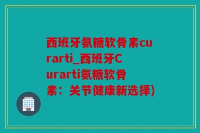 西班牙氨糖软骨素curarti_西班牙Curarti氨糖软骨素：关节健康新选择)