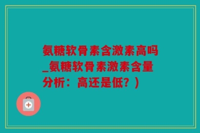 氨糖软骨素含激素高吗_氨糖软骨素激素含量分析：高还是低？)