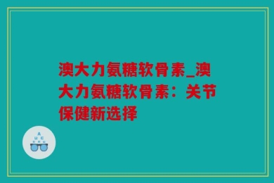 澳大力氨糖软骨素_澳大力氨糖软骨素：关节保健新选择