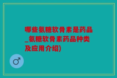 哪些氨糖软骨素是药品_氨糖软骨素药品种类及应用介绍)