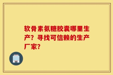 软骨素氨糖胶囊哪里生产？寻找可信赖的生产厂家？