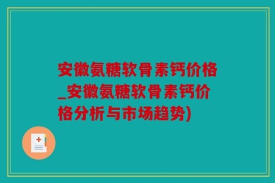 安徽氨糖软骨素钙价格_安徽氨糖软骨素钙价格分析与市场趋势)