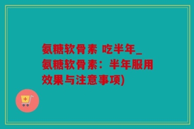 氨糖软骨素 吃半年_氨糖软骨素：半年服用效果与注意事项)