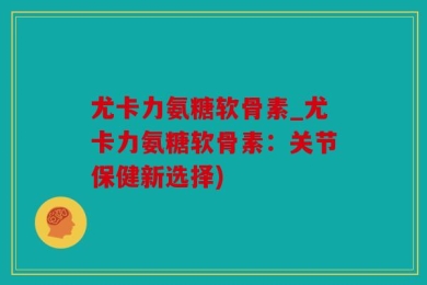 尤卡力氨糖软骨素_尤卡力氨糖软骨素：关节保健新选择)