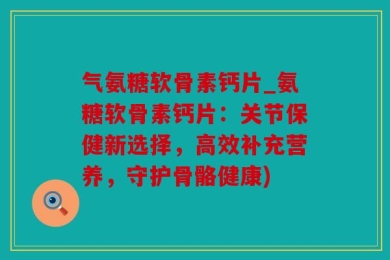 气氨糖软骨素钙片_氨糖软骨素钙片：关节保健新选择，高效补充营养，守护骨骼健康)