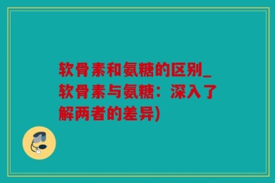 软骨素和氨糖的区别_软骨素与氨糖：深入了解两者的差异)