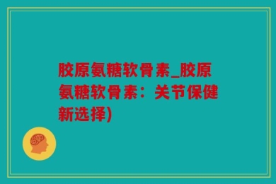 胶原氨糖软骨素_胶原氨糖软骨素：关节保健新选择)